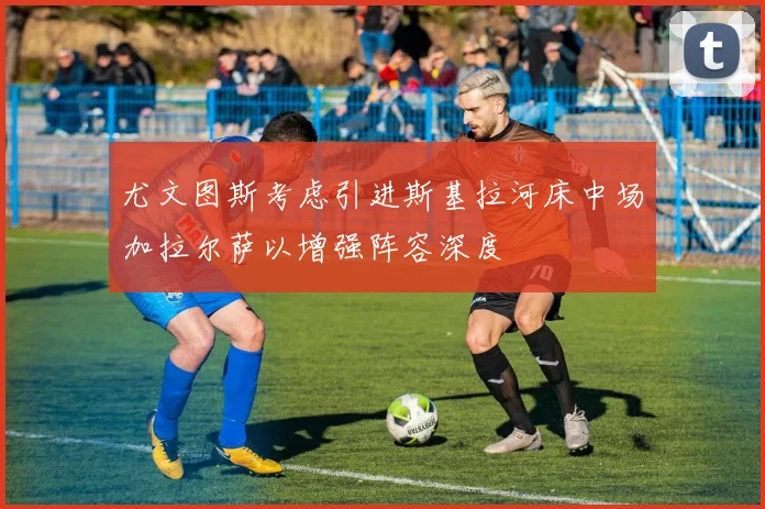 尤文图斯考虑引进斯基拉河床中场加拉尔萨以增强阵容深度