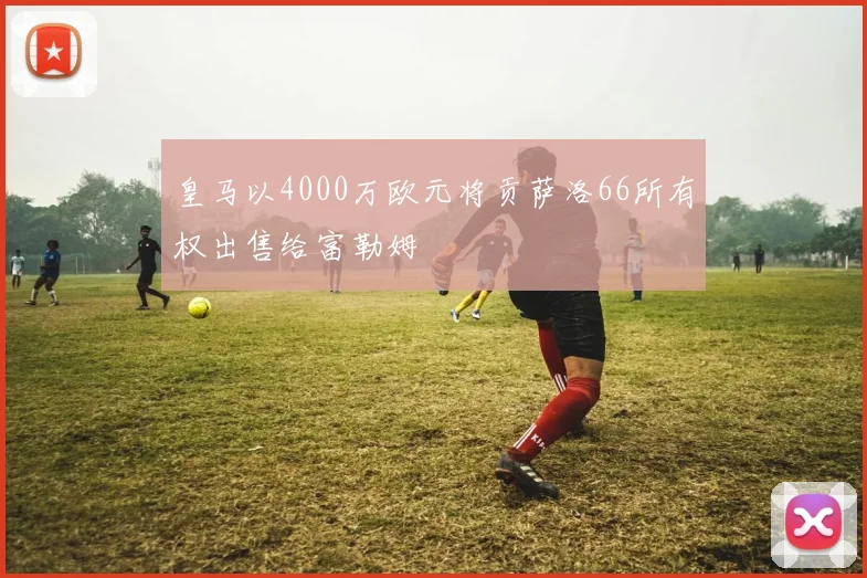 皇马以4000万欧元将贡萨洛66所有权出售给富勒姆